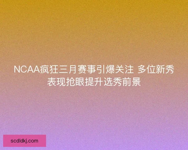 NCAA疯狂三月赛事引爆关注 多位新秀表现抢眼提升选秀前景