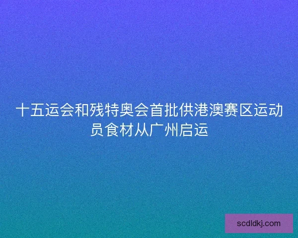 十五运会和残特奥会首批供港澳赛区运动员食材从广州启运