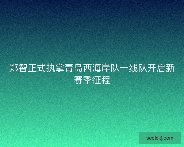 郑智正式执掌青岛西海岸队一线队开启新赛季征程